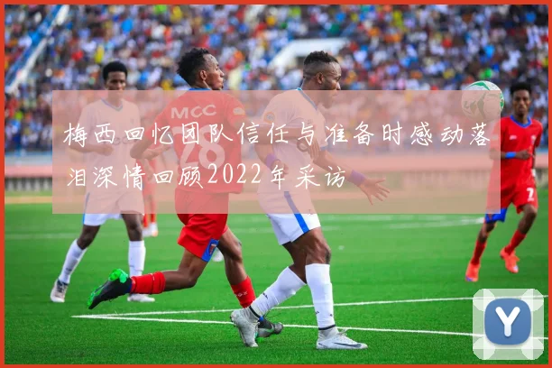 梅西回忆团队信任与准备时感动落泪深情回顾2022年采访