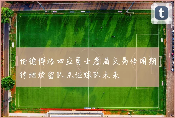 伦德博格回应勇士詹眉交易传闻期待继续留队见证球队未来