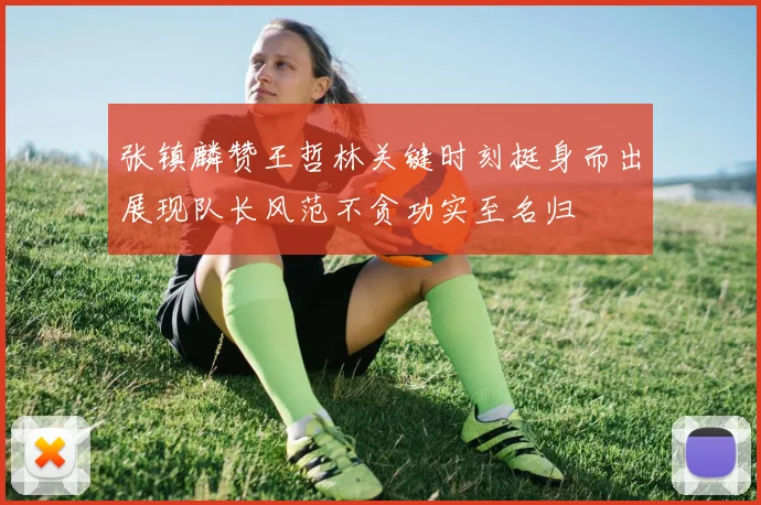 张镇麟赞王哲林关键时刻挺身而出展现队长风范不贪功实至名归