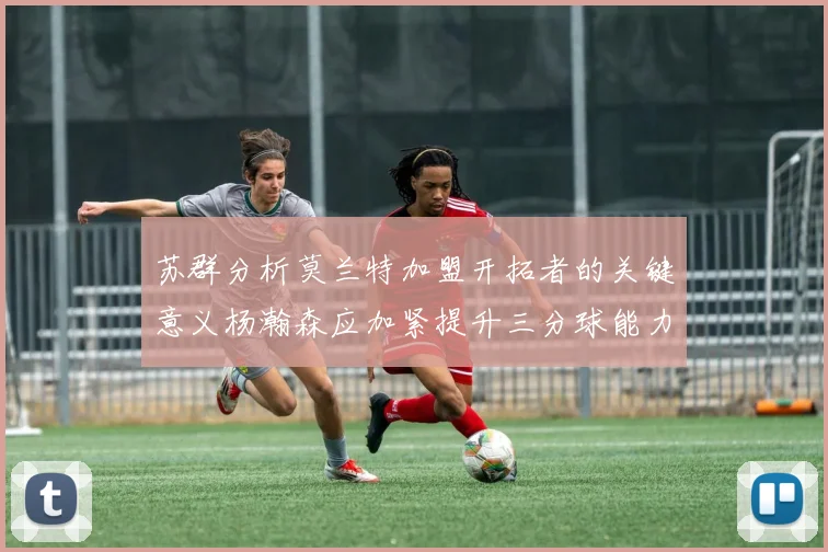 苏群分析莫兰特加盟开拓者的关键意义杨瀚森应加紧提升三分球能力
