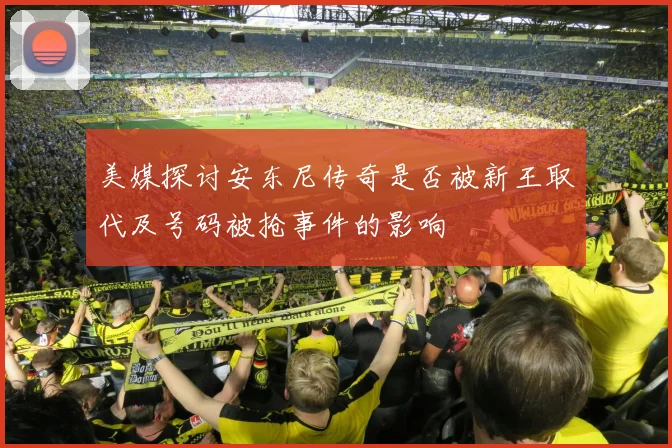 美媒探讨安东尼传奇是否被新王取代及号码被抢事件的影响