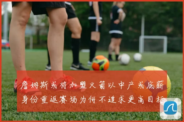 詹姆斯或将加盟火箭以中产或底薪身份重返赛场为何不追求更高目标