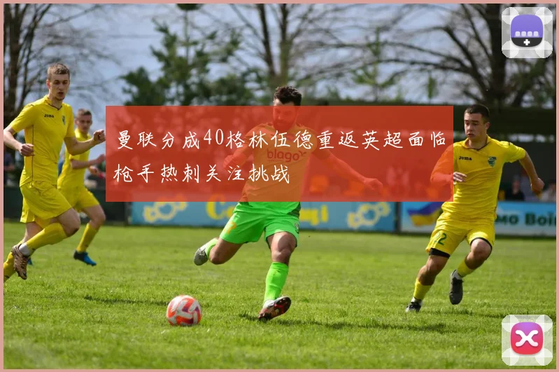 曼联分成40格林伍德重返英超面临枪手热刺关注挑战