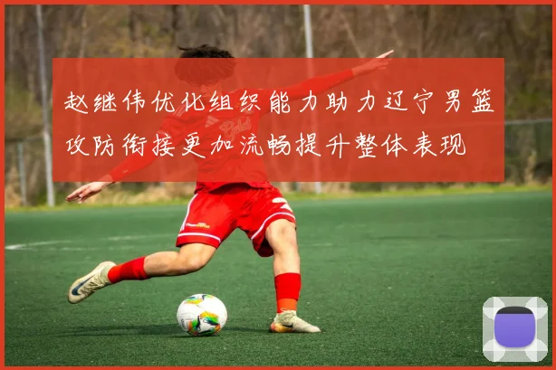 赵继伟优化组织能力助力辽宁男篮攻防衔接更加流畅提升整体表现