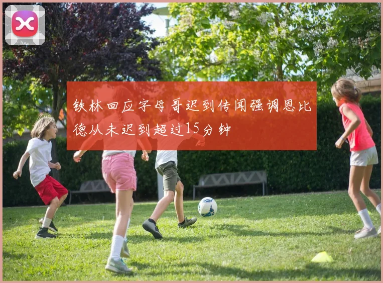 铁林回应字母哥迟到传闻强调恩比德从未迟到超过15分钟