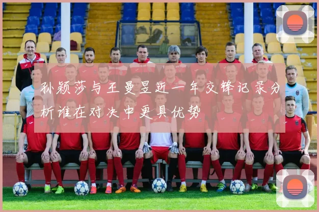 孙颖莎与王曼昱近一年交锋记录分析谁在对决中更具优势