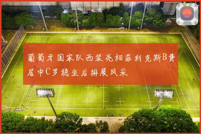 葡萄牙国家队西装亮相菲利克斯B费居中C罗稳坐后排展风采