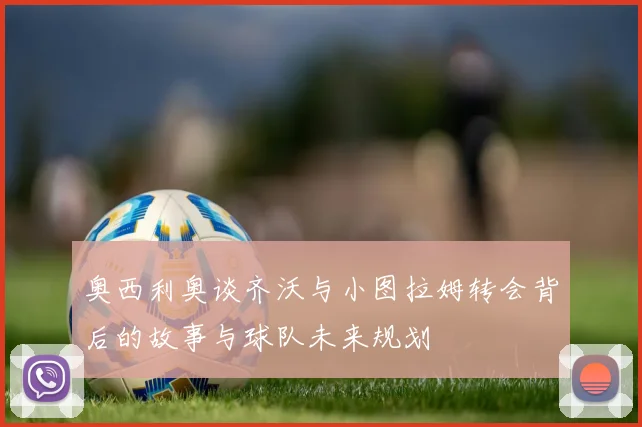 奥西利奥谈齐沃与小图拉姆转会背后的故事与球队未来规划