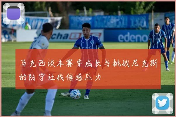 马克西谈本赛季成长与挑战尼克斯的防守让我倍感压力