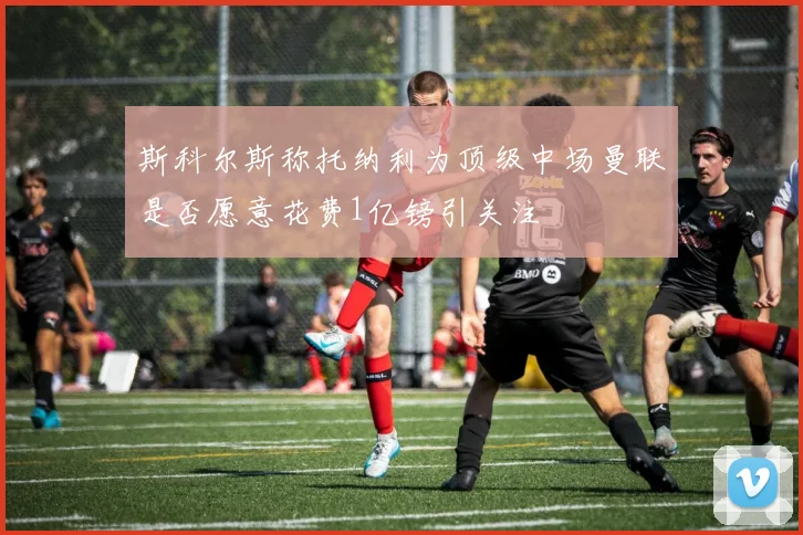 斯科尔斯称托纳利为顶级中场曼联是否愿意花费1亿镑引关注