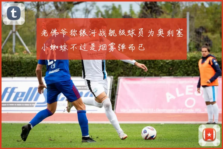 老佛爷称银河战舰级球员为奥利塞小蜘蛛不过是烟雾弹而已