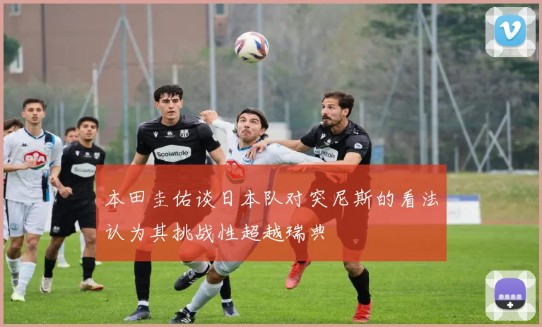 本田圭佑谈日本队对突尼斯的看法认为其挑战性超越瑞典