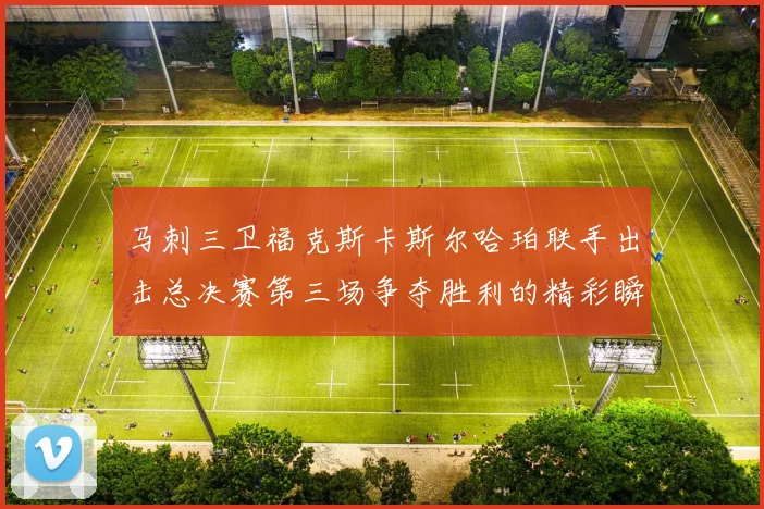 马刺三卫福克斯卡斯尔哈珀联手出击总决赛第三场争夺胜利的精彩瞬间