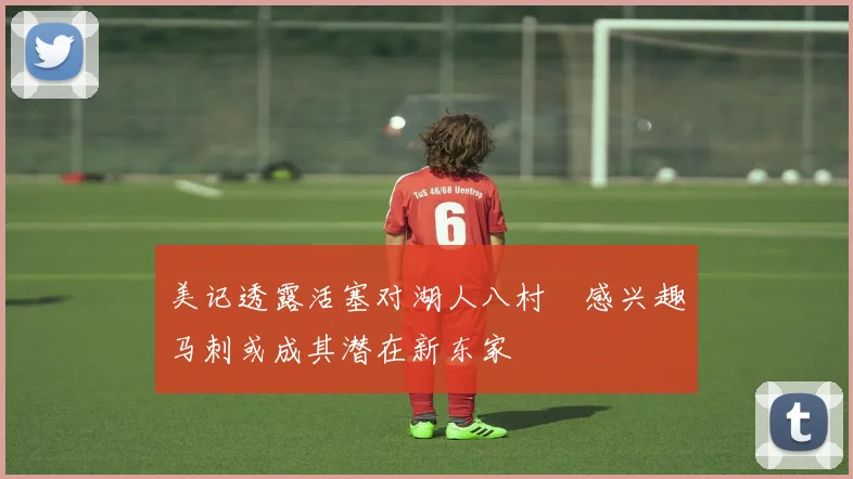 美记透露活塞对湖人八村塁感兴趣马刺或成其潜在新东家