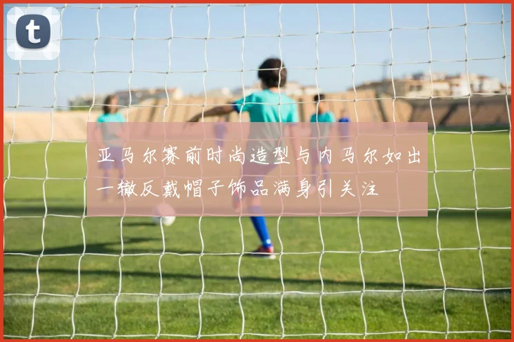 亚马尔赛前时尚造型与内马尔如出一辙反戴帽子饰品满身引关注