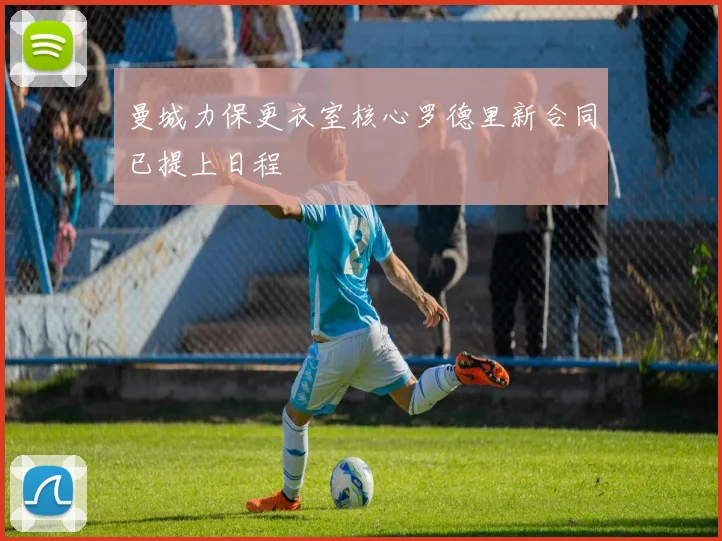 曼城力保更衣室核心罗德里新合同已提上日程