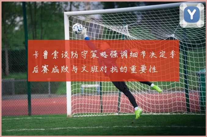 卡鲁索谈防守策略强调细节决定季后赛成败与文班对抗的重要性