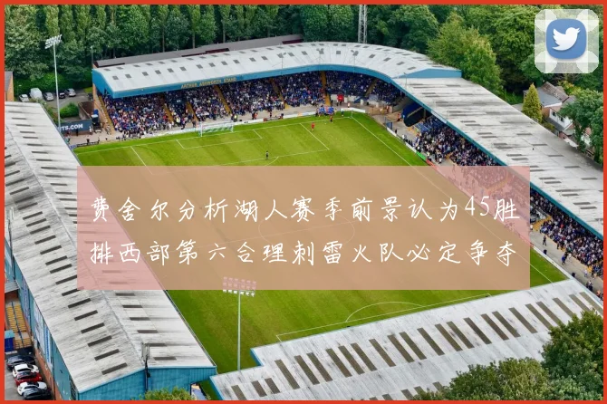 费舍尔分析湖人赛季前景认为45胜排西部第六合理刺雷火队必定争夺前三名