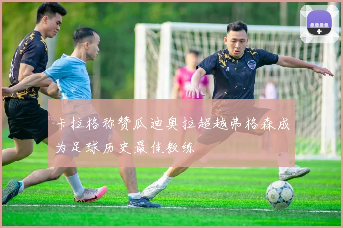 卡拉格称赞瓜迪奥拉超越弗格森成为足球历史最佳教练