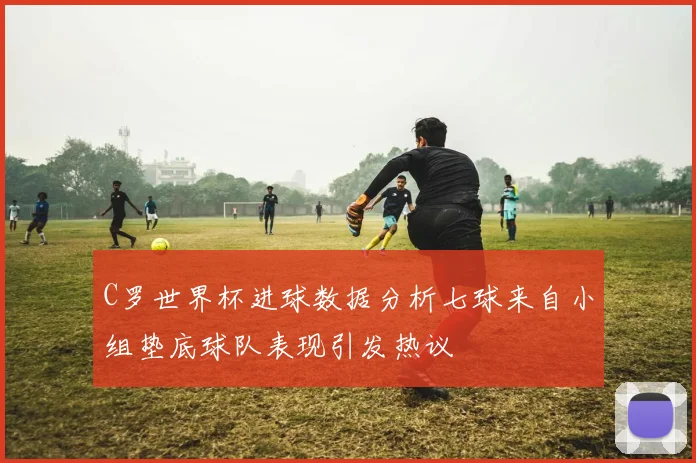 C罗世界杯进球数据分析七球来自小组垫底球队表现引发热议