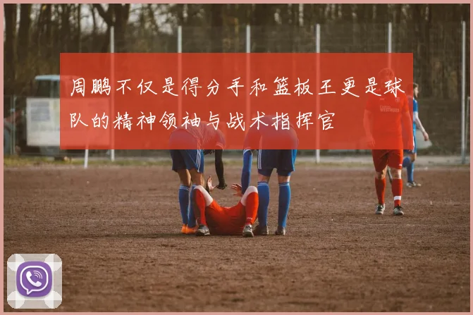 周鹏不仅是得分手和篮板王更是球队的精神领袖与战术指挥官