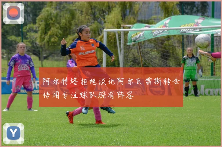 阿尔特塔拒绝谈论阿尔瓦雷斯转会传闻专注球队现有阵容